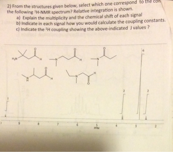 2) From the structures given below, select which one correspond to the following H-NMR spectrum? Relative integration is shown. the coh a) Explain the multiplicity and the chemical shift of each signal bj Indicate in each signal how you would calculate the coupling constants. c) Indicate the 1H coupling showing the above-indicated J values ? 6 H2N PPM