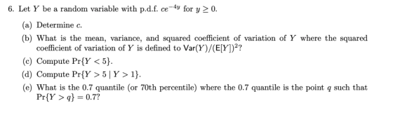6. Let Y be a random variable with p.d.f. ce-4y for y20 (a) Determine c. (b) What is the mean, variance, and squared coefficient of variation of Y where the squared coefficient of variation of Y is defined to Var(Y)/(E[Y)2? (c) Compute PríY < 5) (d) Compute PrY >5 |Y>1) (e) What is the 0.7 quantile (or 70th percentile) where the 0.7 quantile is the point q such that Pr(Y > q} 0.7?