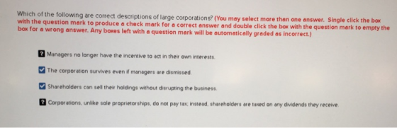 Which of the following are correct descriptions of I with the question mark to produce a check mark for a correct box for a wrong answer. Any boxes left with a question mark will be automatically graded as incorrect.) arge corporations? (You may select more than one answer. Single click the box answer and double click the box with the question mark to empty the 2 Managers no langer have the incentive to act in their own interests. The corporation survives even f managers are dismissed Shareholders can sell their holdings without disrupting the business Corporations, unlike sole proprietorships, do not pay tax: instead, shareholders are taxed on any dividends they receive.