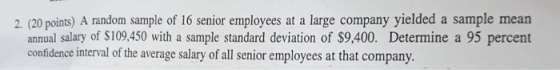 2. (20 points) A random sample of 16 senior employees at a large company yielded a sample mean annual salary of $109,450 with a sample standard deviation of $9,400. Determine a 95 percent confidence interval of the average salary of all senior employees at that company