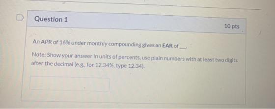 Question 1 10 pts An APR of 16% under monthly compounding gives an EAR of Note: Show your answer in units of percents, use pl