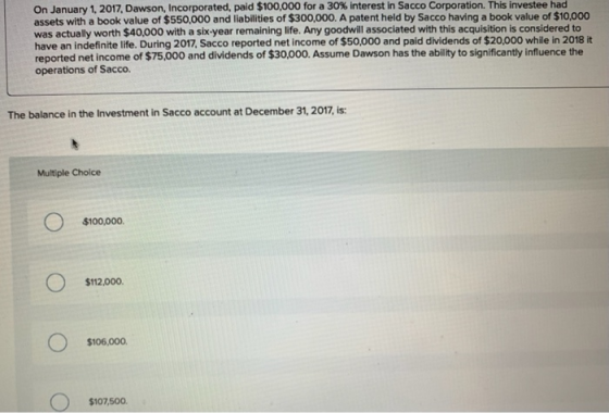 On January 1, 2017, Dawson, Incorporated, paid $100,000 for a 30% interest in Sacco Corporation. This investee had assets wit