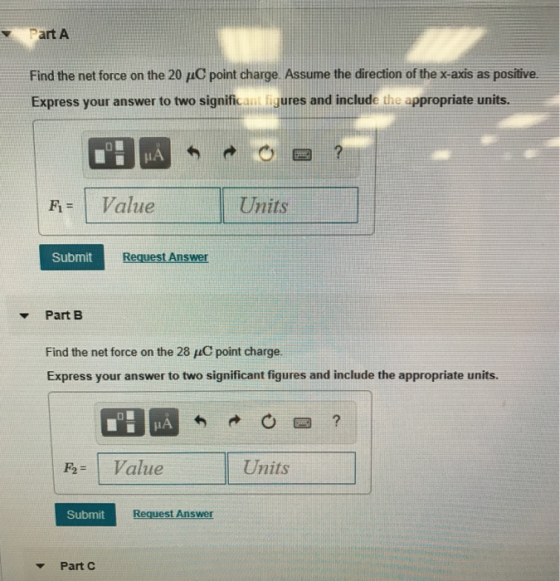 Part A Find the net force on the 20 μC point charge. Assume the direction of the x-axis as positive. Express your answer to two significant figures and include the appropriate units IA | Fi= Value Units Submit Request Answer Part B Find the net force on the 28 μC point charge. Express your answer to two significant figures and include the appropriate units. FV Units atue Submit Request Answer Part C