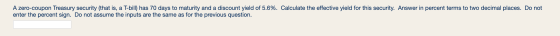 A zero-coupon Treasury security (that is, a T-bill) has 70 days to maturity and a discount yield of 5.6%. Calculate the effec
