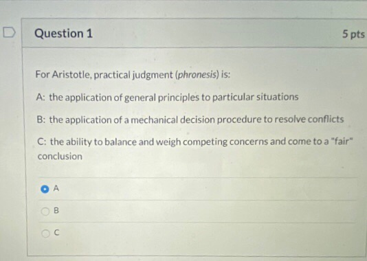 Question 1 5 pts For Aristotle, practical judgment (phronesis) is: A: the application of general principles to particular sit