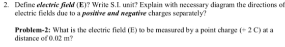 Define electric field (E)? Write S.I. unit? Explain with necessary diagram the directions of electric fields due to a positive and negative charges separately? 2. Problem-2: What is the electric field (E) to be measured by a point charge distance of 0.02 m? 2 C) at a