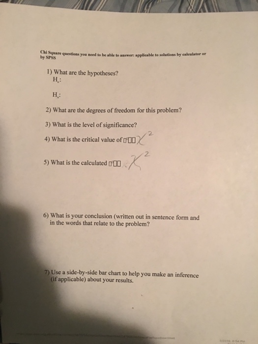 are questions you need to be able to answer: applicable to solutions by calculator or by SPSS 1) What are the hypotheses? H: 2) What are the degrees of freedom for this problem? 3) What is the level of significance? 4) What is the critical value of DDO 5) What is the calculated 000 2. 2 6) What is your conclusion (written out in sentence form and in the words that relate to the problem? 7 Use a side-by-side bar chart to help you make an inference (if applicable) about your results.