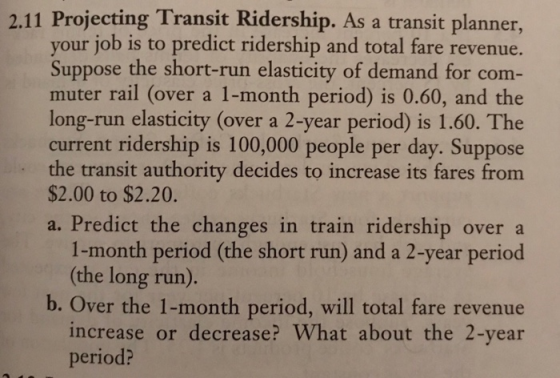 2.11 Projecting Transit Ridership. As a transit planner your job is to predict ridership and total fare revenue. Suppose the short-run elasticity of demand for com muter rail (over a 1-month period) is 0.60, and the long-run elasticity (over a 2-year period) is 1.60. The current ridership is 100,000 people per day. Suppose the transit authority decides to increase its fares from $2.00 to $2.20. a. Predict the changes in train ridership over a 1-month period (the short run) and a 2-year period (the long run). b. Over the 1-month period, will total fare revenue increase or decrease? What about the 2-year period?