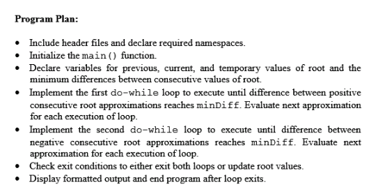 Program Plan: Include header files and declare required namespaces. Iniialize the main () function. . Declare variables for previous, current, and temporary values of root and the minimum differences between consecutive values of root. Implement the first do-while loop to execute until difference between positive consecutive root approximations reaches minDiff. Evaluate next approximation for each execution of loop. Implement the second do-while loop to execute until difference between negative consecutive root approximations reaches minDiff. Evaluate next r each execution of 1 .Check exit conditions to either exit both loops or update root values. .Display formatted output and end program after loop exits.
