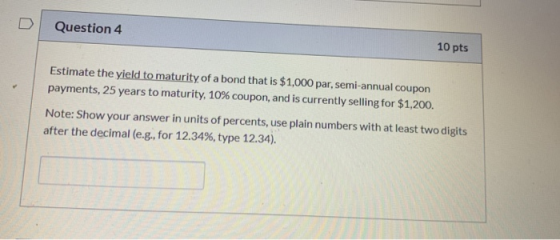 Question 4 10 pts Estimate the yield to maturity of a bond that is $1,000 par, semi-annual coupon payments, 25 years to matur