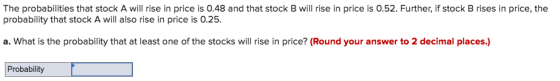The probabilities that stock A will rise in price is 0.48 and that stock B will rise in price is 0.52. Further, if stock B rises in price, the probability that stock A will also rise in price is 0.25. a. What is the probability that at least one of the stocks will rise in price? (Round your answer to 2 decimal places.) Probability