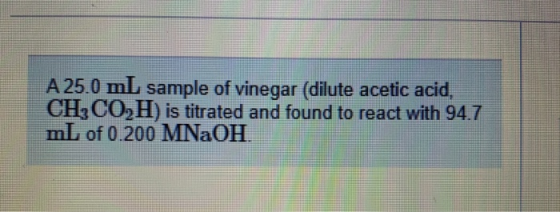 A 25.0 mL sample of vinegar (dilute acetic acid, CH3CO2H) is titrated and found to react with 94.7 mL of 0.200 MNaOH.