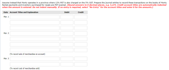 Assume instead that Monty operates in a province where 12% PST is also charged on the 5 GST Prepare the ouma ent es record these transactions on the boos ont Rental payments and inventory purchased for resale are PST-exempt. (Round answers to 0 decimal places, e.g. 5,275. Credit account titles are automatically indented when the amount is entered. Do not indent manually. If no entry is required, select No Entry for the account titles and enter o for the amounts.) Date Account Titles and Explanation Credit Mar. 1 Mar. 3 (To record sale of merchandise on account) Mar. 3 (To record cost of merchandise sold)