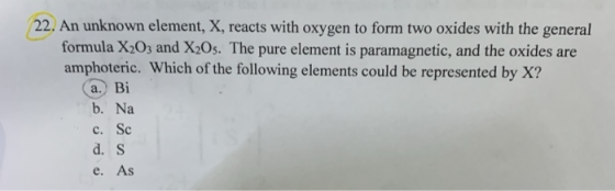 22. An unknown element, X, reacts with oxygen to form two oxides with the general formula X2O3 and X20s. The pure element is
