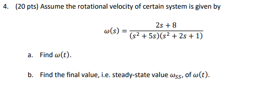 4. (20 pts) Assume the rotational velocity of certain system is given by 2s +8 AS (52 + 55)(s2 + 2s + 1) a. Find ω(t) b. Find the final value, i.e. steady-state value ass, of ω(t).