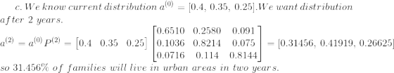 c.\ We\ know\ current\ distribution\ a^{(0)}=[0.4, \ 0.35, \ 0.25]. We\ want\ distribution\\ after\ 2\ years. \\ a^{(2)} = a^{(0)}P^{(2)}=\begin{bmatrix} 0.4 & 0.35 & 0.25 \end{bmatrix} \begin{bmatrix} 0.6510 &0.2580 & 0.091 \\ 0.1036 & 0.8214 & 0.075 \\ 0.0716 & 0.114 & 0.8144 \end{bmatrix} = [0.31456, \ 0.41919, \ 0.26625] \\ so\ 31.456\%\ of\ families\ will\ live\ in\ urban\ areas\ in\ two\ years.