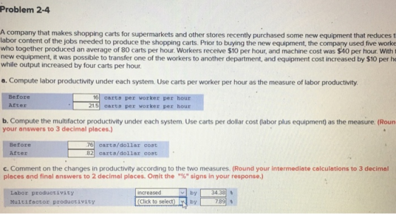 Problem 2-4 A company that makes shopping carts for supermarkets and other stores recently purchased some new equipment that reduces t labor content of the jobs needed to produce the shopping carts. Prior to buying the new equipment, the company used five worke who together produced an average of 80 carts per hour. Workers receive $10 per hour, and machine cost was $40 per hour. With t new equipment, it was possible to transfer one of the workers to another department, and equipment cost increased by $10 per ho while output increased by four carts per hour. a. Compute labor productivity under each system. Use carts per worker per hour as the measure of labor productivity. Before 16 carts per worker per hour 21.5 carta per worker per hour After b. Compute the multifactor productivity under each system. Use carts per dollar cost (labor plus equipment) as the measure. (Roun your answers to 3 decimal places.) Before 76 carts/dollar cost 82carts/dollar cost After c. Comment on the changes in productivity according to the two measures. (Round your intermediate calculations to 3 decimal places and final answers to 2 decimal places. Omit the % signs in your response.) fncreasedelectEINE Labor productivity Multifactor productivity by 1 34 381 % 7891 %