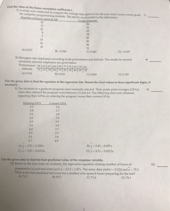 Find the value of the linear correlation coefficient A study was conducted to compare the average time spent in the lab each week versus course grade 7) for computer programming students. The results are recorded in the table below. 51 16 15 16 10 81 51 C) 0.462 A) 0017 B)-0.284 D) -0.335 8) Managers rate employees according to job performance and attitude. The results for several randomly selected employees are given below iertonnance 59 |의 65169 ↓ 5 7 76 1 69 1 70164 ,,愕愕 갉하岢骿 Attitude 72 67 78 8275 8792 838728 A) 0.916 B) 0.610 C) 0863 D) 0.729 Use the given data to find the equation of the regression line. Round the final values to three significant digits, if 9) Ten students in a graduate program were randomly selected. Their grade point averages (GPAs) when they entered the program were between 3.5 and 4.0. The following data were obtained 9) regarding their GPAs on entering the program versus their current GPAs 3.5 3.8 3.6 3.6 3.5 3.9 4.0 3.9 3.5 3.7 3.6 3.9 3.9 3.8 3.7 3.9 3.8 4.0 A) y- 2.51+0.329x C y -3.67+0.0313x B)y-5.81+ 0.497x D) y - 4.91+0.0212x Use the given data to find the best predicted value of the response variable. 10) Based on the data from six students, the regression equation relating number of hours of 10) preparation (x) and test score (y) is y 67.3+1.07x. The same data yield r 0.224 and y-75.2 What is the best predicted test score for a student who spent 4 hours preparing for the test? A) 75.2 B) 59.7 C)71.6 D) 78.1