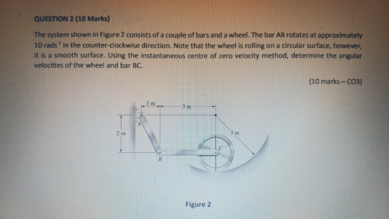 QUESTION 2 (10 Marks) The system shown in Figure 2 consists of a couple of bars and a wheel. The bar AB rotates at approximat
