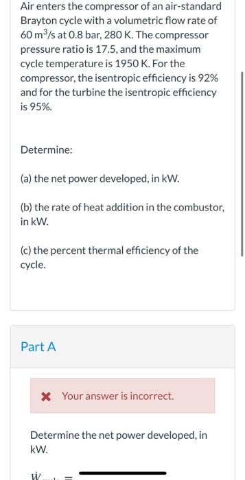 Air enters the compressor of an air-standard Brayton cycle with a volumetric flow rate of 60 m3/s at 0.8 bar, 280 K. The comp