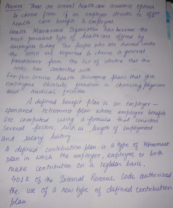 Answes Thae are several health are insurance options h choose rom, it an employer decides to ơbber health Care beneits to empoye Health Maintenonce Organicatron has beco mast prevaent tyhe the Hmo are equired to choose agenesat brachboney tom the lict o cloctos hat the HMo has Conacted oith Fee-for Senice Realth Insurance plans that give em plogees ahsolute freedom in choosing Phyriah and meddical haolihes defined benefit flan江 on employer- sponsored etivzment plon oherc employee benahits are Cou puted using a fomula that Considers and salary isy 4 dofinedl conibuhon plan is a type oz tehrement- blan in kohih he emp toger, employee or both make Con tn bution on a regluar basis o1k o ha Intemal Revenul. ode anthorized heel Cont bution he ue of a ne iye of defined tanhnibuhen plan