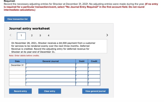 Required: Record the necessary adjusting entries for Shocker at December 31, 2021. No adjusting entries were made during the year. (If no entry is required for a particular transaction/event, select No Journal Entry Required in the first account field. Do not round intermediate calculations.) View transaction list Journal entry worksheet On November 28, 2021, Shocker receives a $4,500 payment from a customer for services to be rendered evenly over the next three months. Deferred Revenue is credited. Record the adjusting entry for deferred revenue for Shocker at its year-end of December 31 Note: Enter debits before credits Date General Journal Debit Credit December 31 Record entry Clear entry View general journal