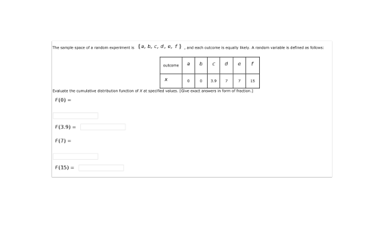 The sample space of a random experiment is fa, b, c, d, e, fI , and each outcome is equally likely. A random variable is defined as follows outcome abcde 0 03.9 7 715 Evaluate the cumulative distribution function of X at specified values. [Give exact answers in form of fraction.] F(0) F(3.9) F(7) F (15)