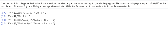 Your hard work in college paid off, quite literally, and you received a graduate assistantship for your MBA program. The assistantship pays a stipend of $9,000 at the end of each of the next 2 years. Using an average discount rate of 6%, the future value of your assistantship can be calculated by O A. O B. ° C. O D. FV= $9,000 (PV factor, i = 6%, n = 2) FV= $9,000 x 6% x 2. FV= $9,000 (Annuity PV factor, i-696, n-2) FV-$9,000 (Annuity FV factor, i-6%, n-2).
