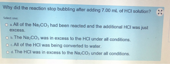 Why did the reaction stop bubbling after adding 7.00 mL of HCl solution? Select one: O a. All of the Na2CO3 had been reacted