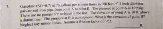 Gasoline (SG-0.7) at 70 gallons per minute flows in 200 feet of 3 inch diameter galvanized iron pipe from point A to point B.