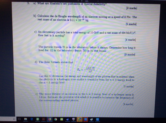 -+160% are s two postulates of Special Relativity 4 marks) b) Calculate the de Broglie wavelength of an eleetron moving at a speed of 0.70c. The rest mass of an electron is 9.11 x 10-31 kg. 5 mar c) An elementary particle has a total energy of 10 GeV and a rest mass of 494 MeV/c 4 marks] The particle travels 75 m in the laboratory before it decays. Determine how long it 3 marks] How fast is it moving? lived for: (i) in the laboratory frame; (ii) in its rest frame. d) The Bohr formula states that 13.6 eV Use this to determine the energy and wavelength of the photon that is emitted when the electron in a hydrogen atorm rnakes a transition from the n = 5 energy level to 5 marks e) The mean lifetine of an electron in the n 2 energy level of a hydrogen atom is the n- 4 energy level. 1.6 ns. Estimate the precision with which it is possible to measure the frequency of the corresponding emitted photon. 4 marks)