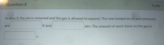 Question 6 6 pts In step 3, the pin is removed and the gas is allowed to expand. The new temperature and pressure are Kand at