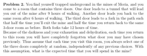 Problem 2. You find yourself trapped underground in the mines of Moria, and you come to a room that contains three doors. One door leads to a tunnel that will lead you out of the mine after 9 hours of walking. Another door leads you back to the same room after 6 hours of walking. The third door leads to a fork in the path such that half the time youll exit the mine and half the time you return back to the same 3-door room as before. Both forks take 12 hours of time. Because of the darkness and your exhaustion and dehydration, each time you return to this room you will have completely forgotten what door you may have chosen previously. Thus assume that each time you visit this room, you always select one of the three doors completely at random, independently of any previous choices With this assumption, what is the expected time that you will spend in the mine?