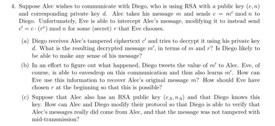 4. Suppose Alec wishes to communicate with Diego, who is using RSA with a public key (e, n) and corresponding private key d. Alec takes his message m and sends c m mod n to Diego. Unfortunately, Eve is able to intercept Alecs message, modifying it to instead send dc() mod n for some (secret) r that Eve chooses. (a) Diego receives Alecs tampered ciphertext d and tries to decrypt it using his private key d. What is the resulting decrypted message m, in terms of m and r? Is Diego likely to be able to make any sense of his message? (b) In an effort to figure out what happened, Diego tweets the value of m to Alec. Eve, of course, is able to eavesdrop on this communication and thus also learns m. How can Eve use this information to recover Alecs original message m? How should Eve have chosen r at the beginning so that this is possible? c) Suppose that Alec also has an RSA public key (eA,nA) and that Diego knows this key. How can Alec and Diego modify their protocol so that Diego is able to verify that Alecs messages really did come from Alec, and that the message was not tampered with mid-transmission?