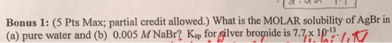 Bonus 1: (5 Pts Max; partial credit allowed.) What is the MOLAR solubility of AgBr in (a) pure water and (b) 0.005 M NaBr? Ks