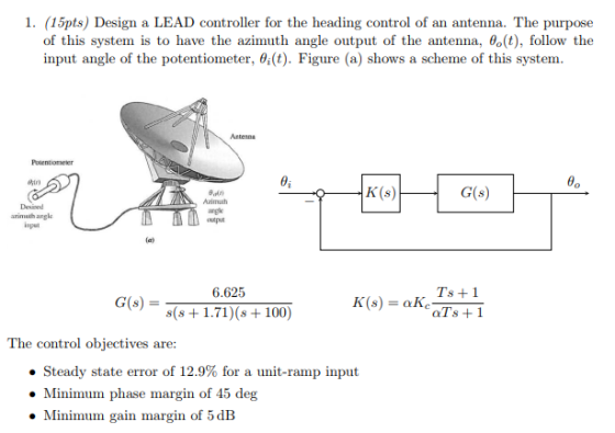 1. (15pts) Design a LEAD controller for the heading control of an antenna. The purpose of this system is to have the azimuth angle output of the antenna, θ。(t), follow the input angle of the potentiometer, θ(t). Figure (a) shows a scheme of this system. Antesna Potentioneter 0i 8. K (s) G(s) Azimuth arglk Desised rimeth angle eput 6.625 Ts +1 G(s) = s(s +1.71) (s +100) The control objectives are: ·Steady state error of 12.9% for a unit-ramp input Minimum phase margin of 45 deg Minimum gain margin of 5 dB