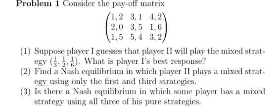Problem 1 Consider the pay-off matrix 1,2 3,1 4,2 2,0 3,5 1,6 1,5 5,4 3,2 (1) Suppose player I guesses that player II will play the mixed strat (2) Find a Nash equilibrium in which player II plays a mixed strat- (3) Is there a Nash equilibrium in which some player has a mixed egy ( , 호, :). What is player ls best response? egy using only the first and third strategies. strategy using all three of his pure strategies.