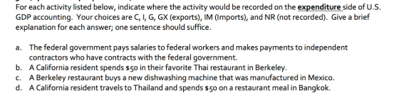 For each activity listed below, indicate where the activity would be recorded on the expenditure side of U.S. GDP accounting. Your choices are C, I, G, GX (exports), IM (Imports), and NR (not recorded). Give a brief explanation for each answer; one sentence should suffice a. The federal government pays salaries to federal workers and makes payments to independent contractors who have contracts with the federal government. b. A California resident spends $5 in their favorite Thai restaurant in Berkeley. c. A Berkeley restaurant buys a new dishwashing machine that was manufactured in Mexico. d. A California resident travels to Thailand and spends s5o on a restaurant meal in Bangkok.