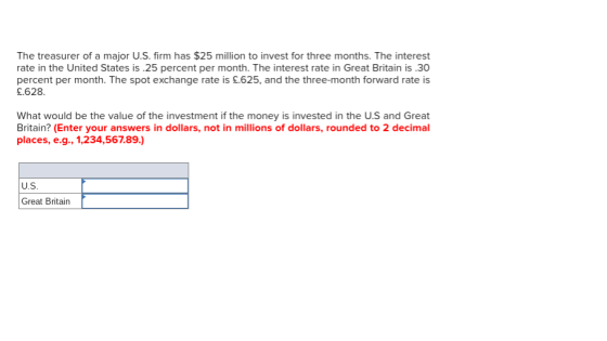 The treasurer of a major U.S. firm has $25 million to invest for three months. The interest rate in the United States is .25 percent per month. The interest rate in Great Britain is .30 percent per month. The spot exchange rate is £.625, and the three-month forward rate is £.628 What would be the value of the investment if the money is invested in the U.S and Great Britain? (Enter your answers in dollars, not in millions of dollars, rounded to 2 decimal places, e.g., 1,234,567.89.) U.S Great Britain