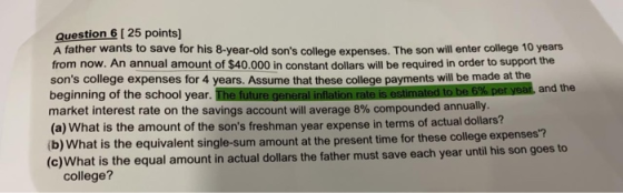 Question 6 [ 25 points] A father wants to save for his 8-year-old sons college expenses. The son will enter college 10 years