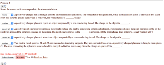 Problem 4 Select the answer which corresponds to the statements below neutral A positively charged ball is brought close to a neutral isolated conductor. The conductor is then grounded, while the ball is kept close. If the ball is first taker away and then the ground connection is removed, the conductor has a positive A positively charged glass rod repels an object suspended by a non-conducting thread. The charge on the object is cannot tell A positive point charge is brought near the outside surface of a neutral conducting sphere and released. The initial position of the point charge is on the on the asacharge positive x axis and the sphere is centered on the origin. The point charge moves in the x direction. (If the point charge does not move, select Cannot tell) cannot tellA positively charged glass rod attracts an object suspended by a non-conducting thread. The charge on the object is positive Two neutral metal spheres, #1 and #2 are mounted on insulating supports. They are connected by a wire. A positively charged glass rod is brought near sphere #1 . The wire connecting the spheres is removed and the charged rod is then taken away. Now the charge on sphere #2 is -. Due Friday January 25 11 :59 am (EST) Submit Answer Incorrect. Tries 5/6 Previous Ties