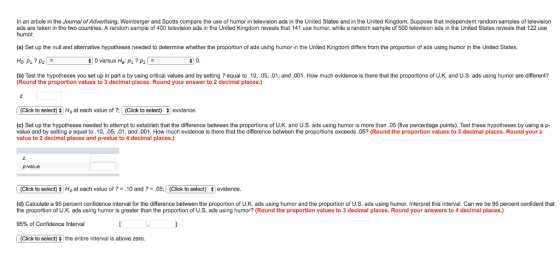 In an article in the Joumal of Advertising, Weinberger and Spotts compare the use of humor in television ads in the United States and in the United Kingdom. Suppose that independent random samples of television ads are taken in the two countries. A random sample of 400 television ads in the United Kingdom reveals that 141 use humor, while a random sample of 500 television ads in the United States reveals that 122 use humor (a) Set up the null and alternative hypotheses needed to determine whether the proportion of ads using humor in the United Kingdom differs from the proportion of ads using humor in the United States O versus Ho; Pu 7 (b) Test the hypotheses you set up in part a by using critical values and by setting ? equal to.10,.05,.01, and.001. How much evidence is there that the proportions of U.K. and U.S. ads using humor are different? (Round the proportion values to 3 decimal places. Round your answer to 2 decimal places.) (Click to select) Ho at each value of ?; | (Click to select) # ! evidence (c) Set up the hypotheses needed to attempt to establish that the difference between the proportions of U.K. and U.S. ads using humor is more than .05 (five percentage points). Test these hypotheses by using a p- value and by setting a equal to.10,.05,.01, and.001. How much evidence is there that the difference between the proportions exceeds.05? (Round the proportion values to 3 decimal places. Round your z value to 2 decimal places and p-value to 4 decimal places.) p-value (Click to select) Ha at each value of ? = .10 and ? = .05: 1 (Click to select) 1 evidence. (d) Calculate a 95 percent confidence interval for the difference between the proportion of U.K. ads using humor and the proportion of U.S. ads using humor. Interpret this interval. Can we be 95 percent confident that the proportion of U.K. ads using humor is greater than the proportion of U.S. ads using humor? (Round the proportion values to 3 decimal places. Round your answers to 4 decimal places.) 95% of Confidence Interval (Click to select) the entire interval is above zero.