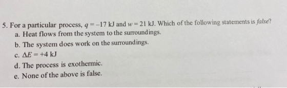 5. For a particular process, q=-17 kJ and w = 21 kJ. Which of the following statements is false? a. Heat flows from the syste