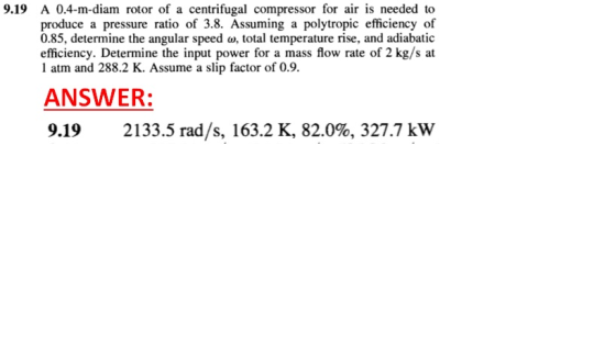 9.19 A 0.4-m-diam rotor of a centrifugal compressor for air is needed to produce a pressure ratio of 3.8. Assuming a polytropic efficiency of 0.85, determine the angular speed a, total temperature rise, and adiabatic efficiency. Determine the input power for a mass flow rate of 2 kg/s at 1 atm and 288.2 K. Assume a slip factor of 0.9. ANSWER: 9.19 2133.5 rad/s, 163.2 K, 82.0%, 327.7 kW