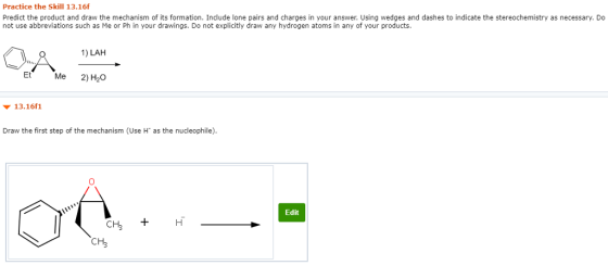 Practice the Skill 13.16f Predict the product and draw the mechanism of its formation. Include lone pairs and charges in your answer. Using wedges and dashes to indicate the stereochemistry as necessary. Do not use abbreviations such as Me or Ph in your drawings. Do not explicitly draw any hydrogen atoms in any of your products. 1) LAH Et Me 2) H20 ? 13-16f1 Draw the first step of the mechanism (Use H as the nucleophile) Edit CH3