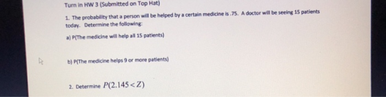 Turn in HW 3 (Submitted on Top Hat) 1. The probability that a person will be helped by a certain medicine is.75. A doctor will be seeing 15 patients today. Determine the following a) P(The medicine will help all 15 patients) b) P(The medicine helps 9 or more patients) 2. Determine P(2.145 <Z)