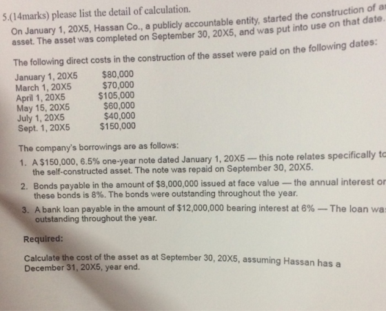 5.(14marks) please list the detail of calculation On January 1, 20x5, Hassan Co, a publicly accountable entity, started the construct e on that date. asset. The asset was completed on September 30, 20x5, and was put into us The following direct costs in the construction of the asset were paid on the following dates: January 1, 20X5 $80,000 March 1, 20X5 April 1, 20X5 May 15, 20X5 July 1, 20X5 Sept. 1, 20X5 $70,000 $105,000 $60,000 $40,000 $150,000 The companys borrowings are as follows: 1, A $150,000, 6.5% one-year note dated January 1, 20X5-this note relates specifically to the self-constructed asset. The note was repaid on September 30, 20X5. 2. Bonds payable in the amount of $8,000,000 issued at face value -the annual interest or these bonds is 8%. The bonds were outstanding throughout the year. 3. A bank loan payable in the amount of $12,000,000 bearing interest at 6%--The loan was outstanding throughout the year. Required: Calculate the cost of the asset as at September 30, 20X5, assuming Hass December 31, 20X5, year end. an has a