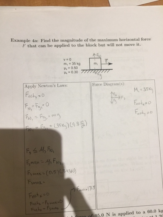 Example 4a: Find the magnitude of the maximum horizontal force F that can be applied to the block but will not move it. v=0 m, 35 kg u, = 0.50 m1 Apply Newtons Laws: Force Diagram(s) M,-35 nety O ts (35%)) 1715 At f 95.0 N is applied to a 60.0 kg nt 12