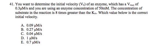 41. You want to determine the initial velocity (Vo) of an enzyme, which has a Vmax of 0.3??/s and you are using an enzyme concentration of 50mM. The concentration of substrate in the reaction is 8 times greater than the Km. Which value below is the correct initial velocity A. 0.09 HM/s B. 0.27 ??/s C. 0.04 HM/s D. 1??/s E. 0.7 ??/s