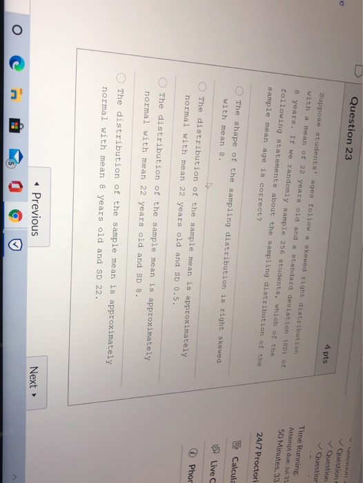 Question 23 e 4 pts Question Question Question Suppose students ages follow a skewed right distribution with a mean of 22 ye